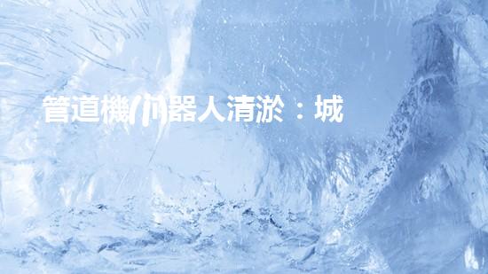管道機(jī)器人清淤：城市治理的創(chuàng)新之舉？